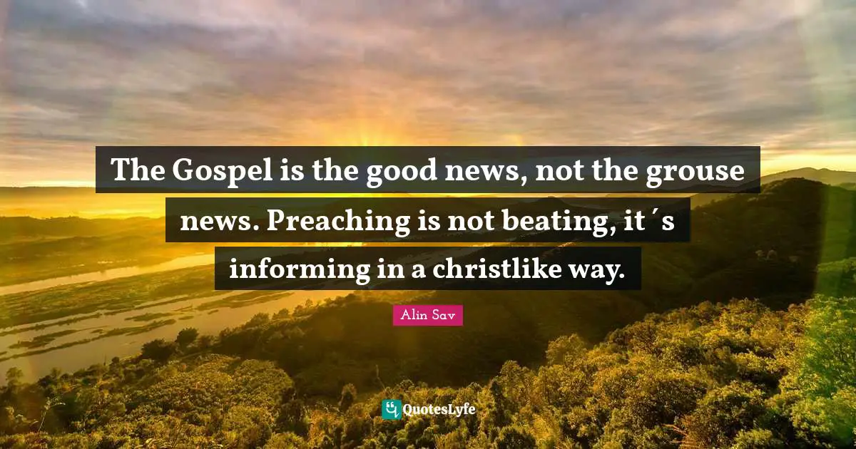 The Gospel is the good news, not the grouse news. Preaching is not beating, it´s informing in a christlike way.