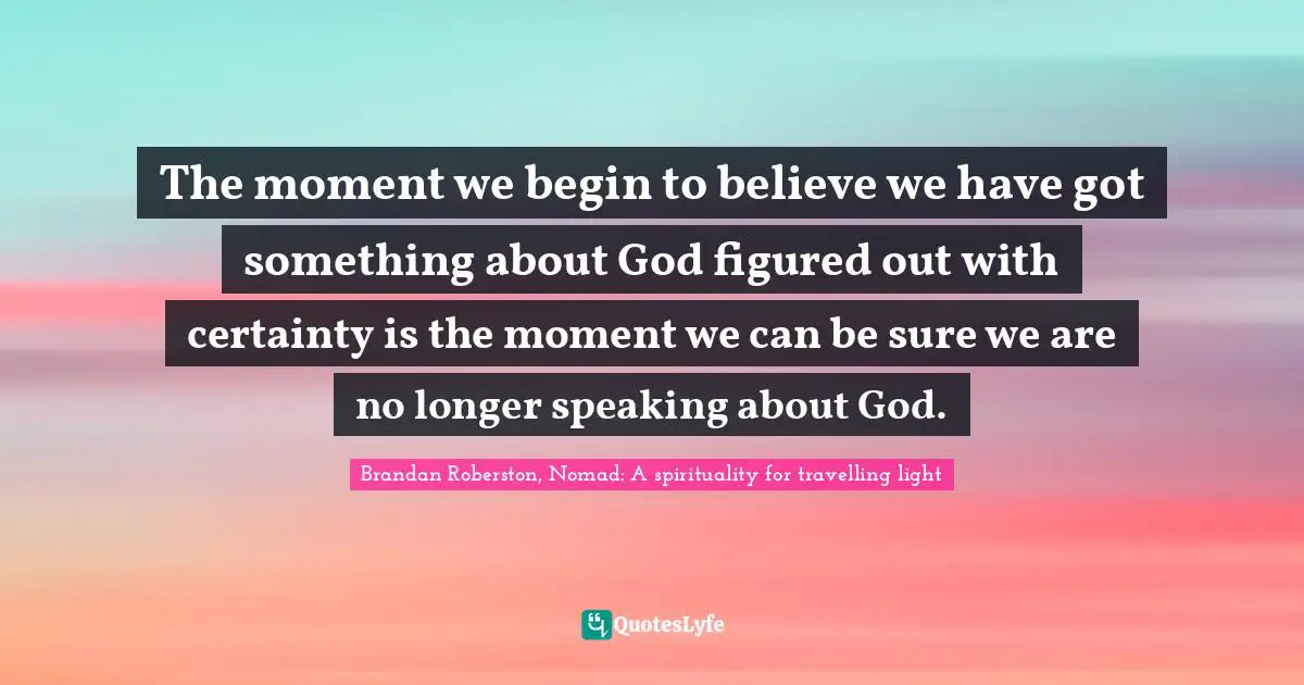 The moment we begin to believe we have got something about God figured out with certainty is the moment we can be sure we are no longer speaking about God.