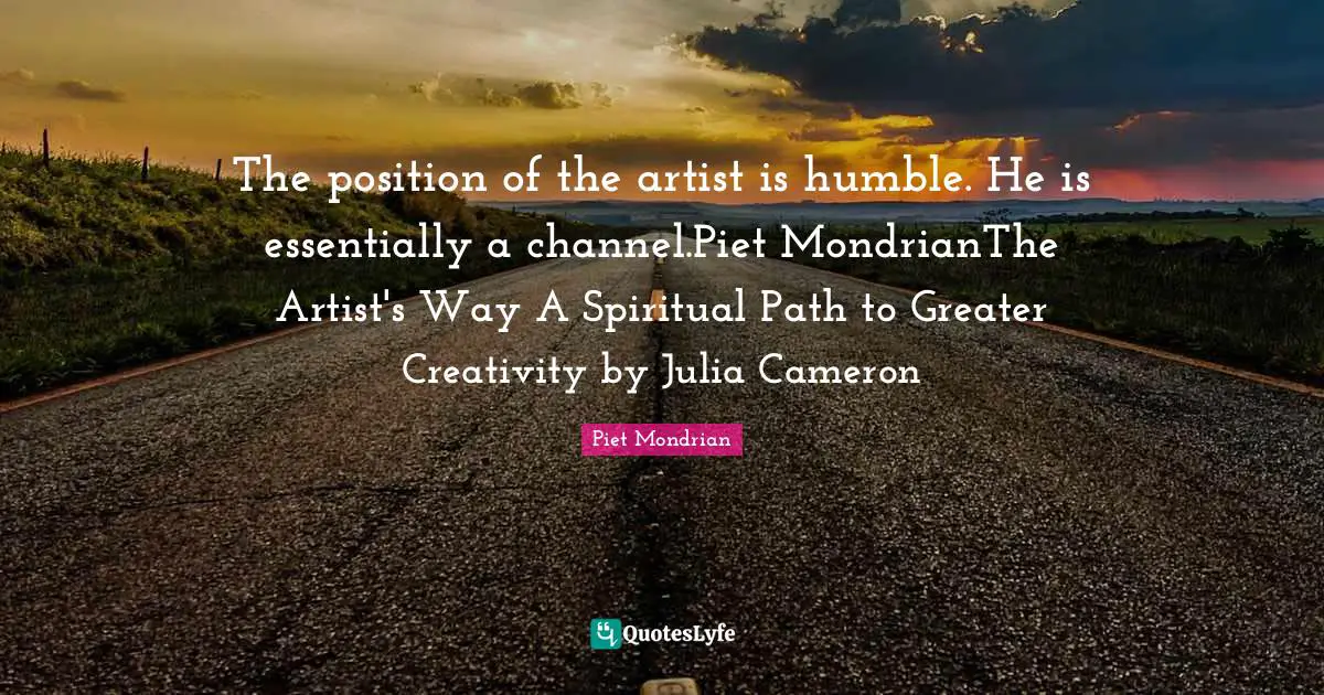 The position of the artist is humble. He is essentially a channel.Piet MondrianThe Artist's Way A Spiritual Path to Greater Creativity by Julia Cameron