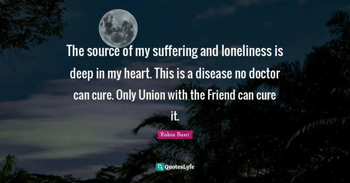 The source of my suffering and loneliness is deep in my heart. This is a disease no doctor can cure. Only Union with the Friend can cure it.