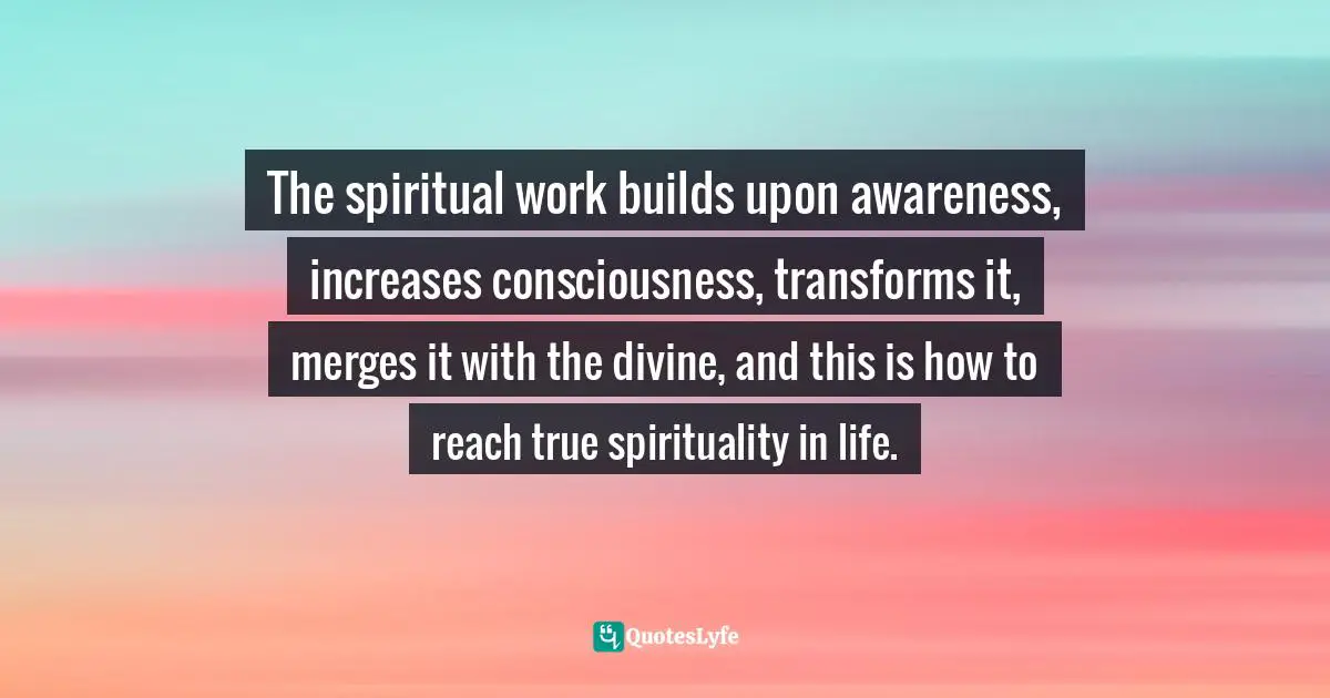 The spiritual work builds upon awareness, increases consciousness, transforms it, merges it with the divine, and this is how to reach true spirituality in life.
