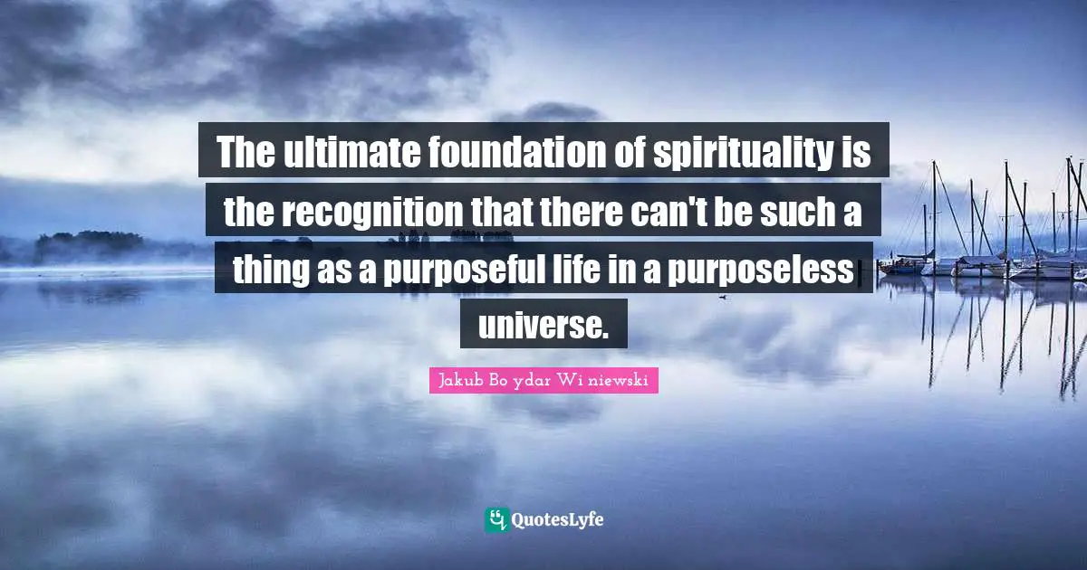 The ultimate foundation of spirituality is the recognition that there can't be such a thing as a purposeful life in a purposeless universe.