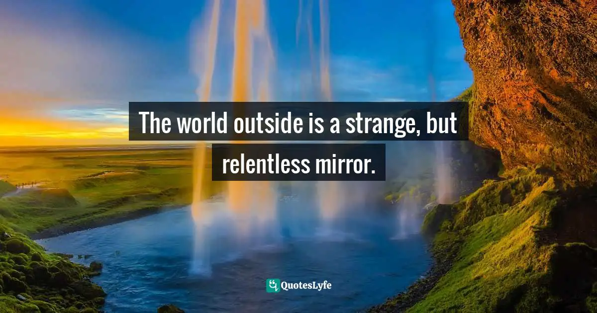 The world outside is a strange, but relentless mirror.