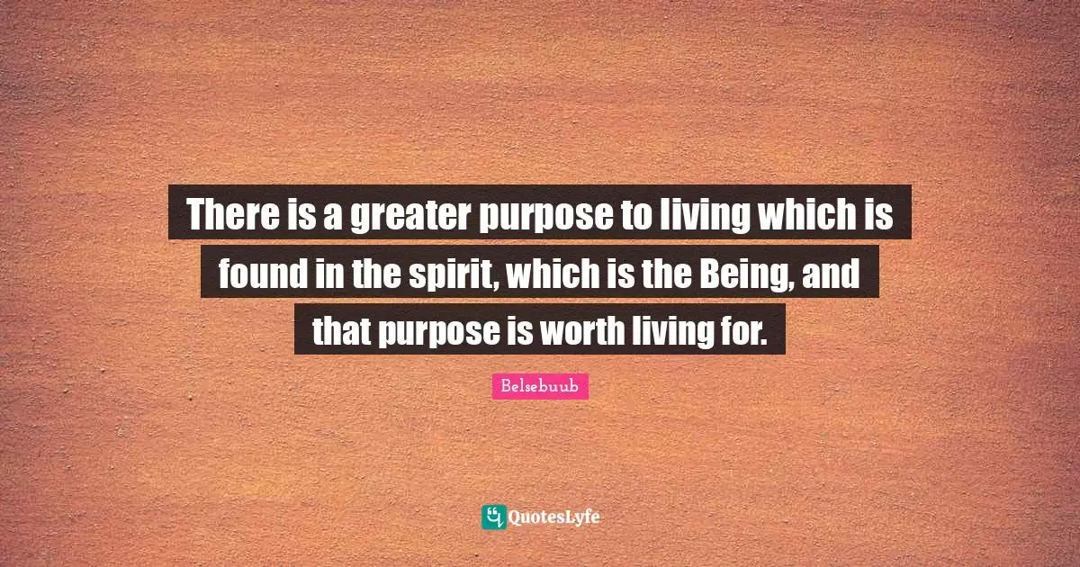 There is a greater purpose to living which is found in the spirit, which is the Being, and that purpose is worth living for.