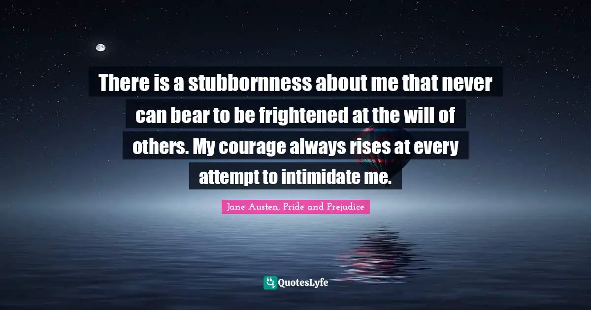 Jane Austen, Pride and Prejudice Quotes: There is a stubbornness about me that never can bear to be frightened at the will of others. My courage always rises at every attempt to intimidate me.
