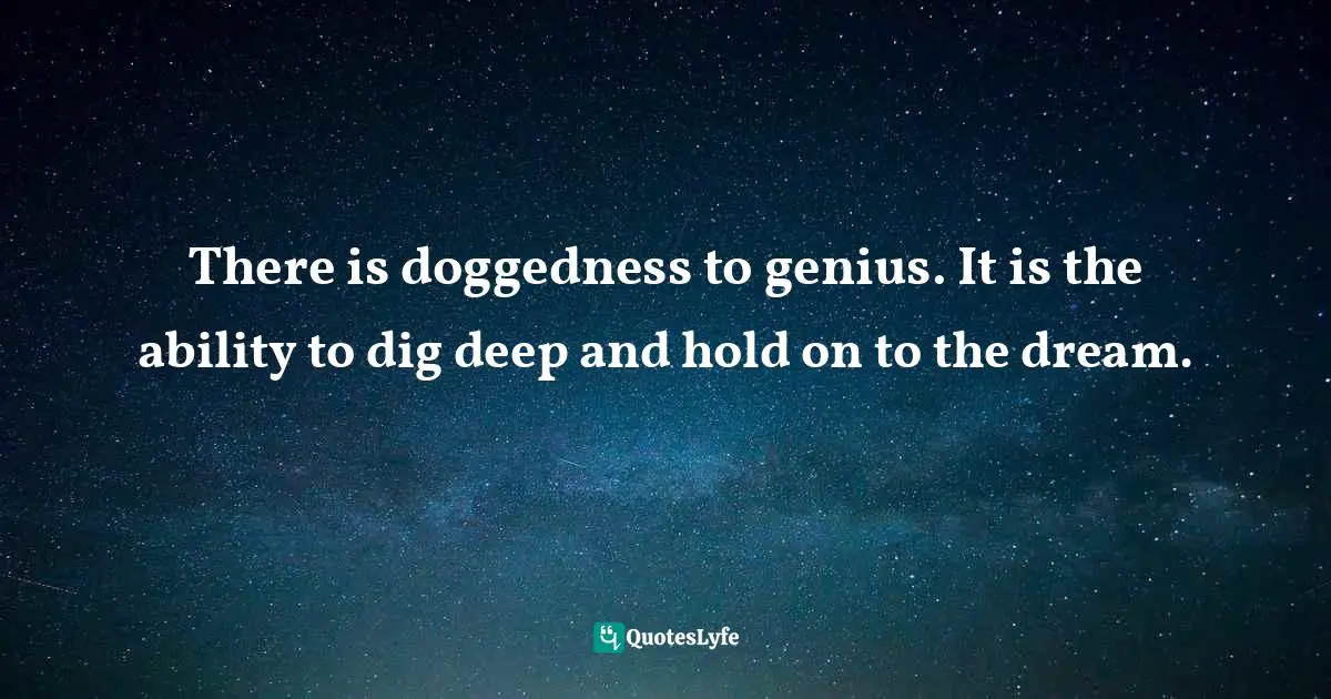 There is doggedness to genius. It is the ability to dig deep and hold on to the dream.