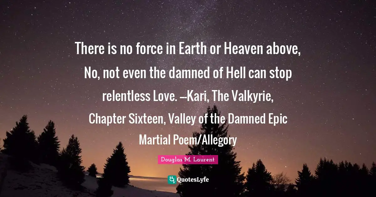 There is no force in Earth or Heaven above, No, not even the damned of Hell can stop relentless Love. ---Kari, The Valkyrie, Chapter Sixteen, Valley of the Damned Epic Martial Poem/Allegory