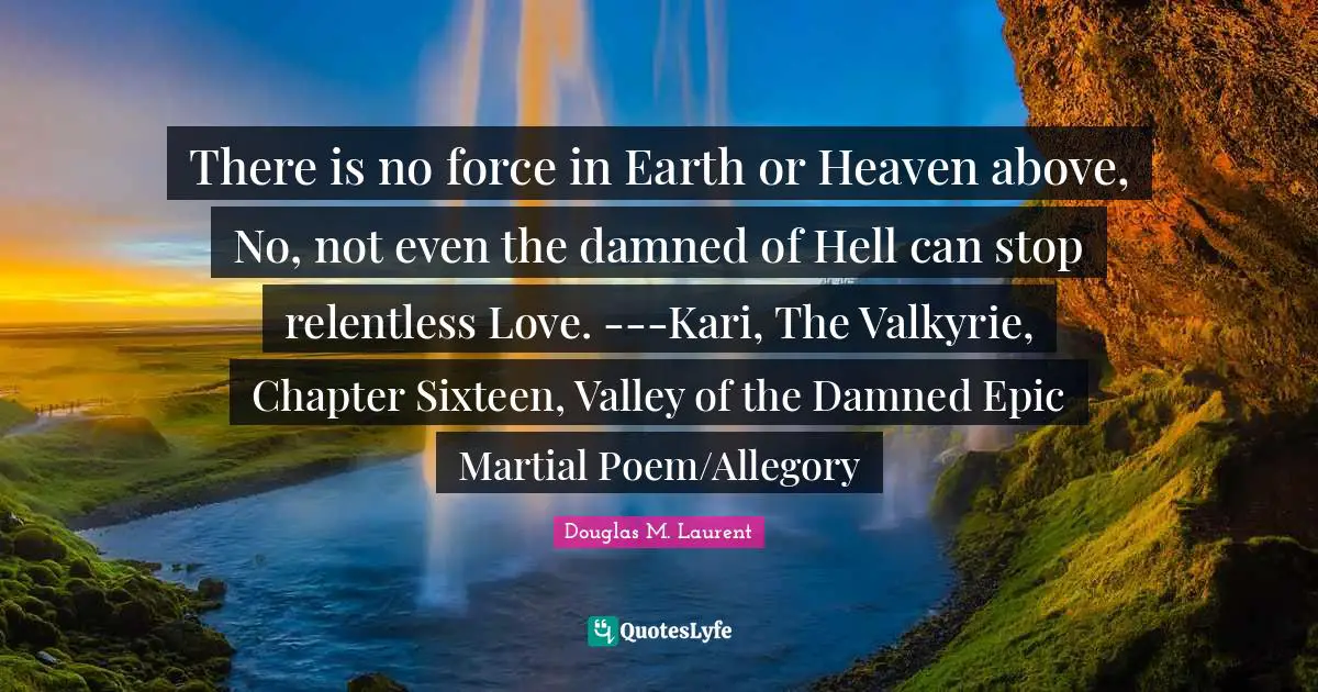 There is no force in Earth or Heaven above, No, not even the damned of Hell can stop relentless Love. ---Kari, The Valkyrie, Chapter Sixteen, Valley of the Damned Epic Martial Poem/Allegory