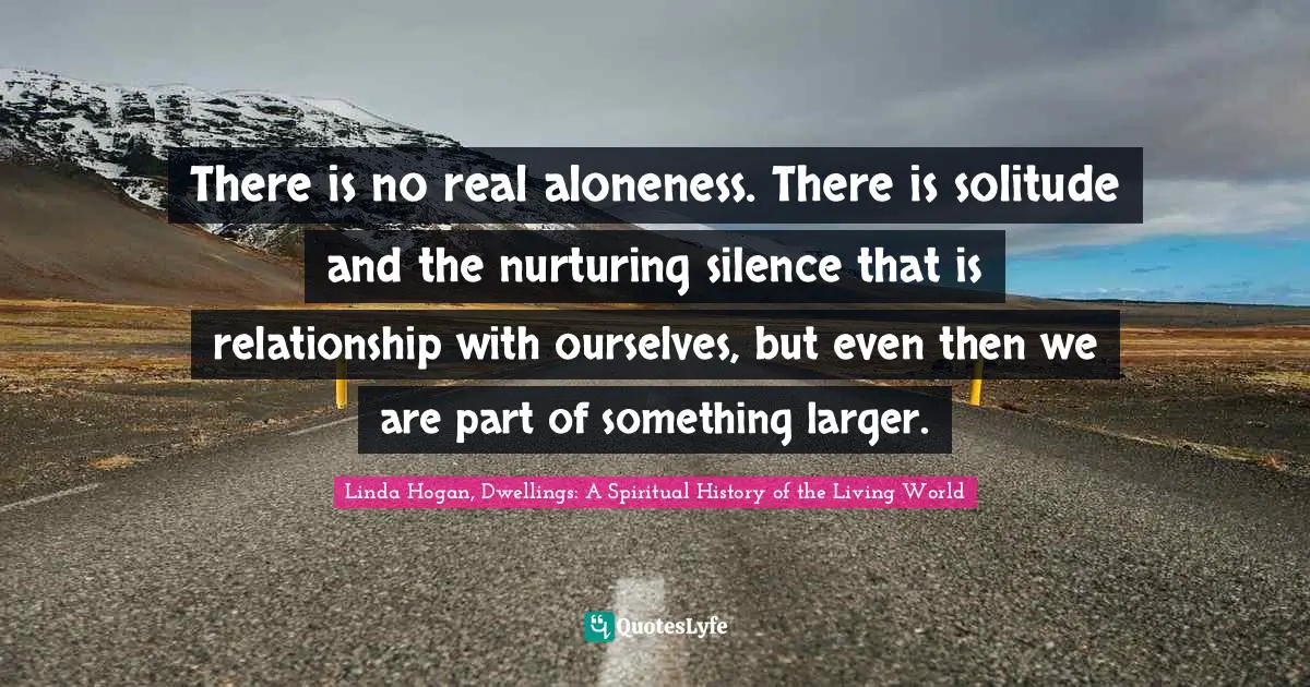 Native American Wisdom Quotes: "There is no real aloneness. There is solitude and the nurturing silence that is relationship with ourselves, but even then we are part of something larger."