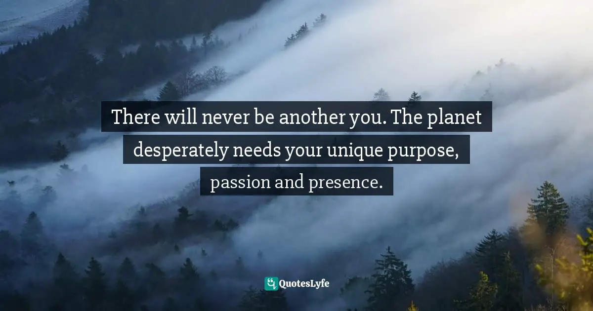 There will never be another you. The planet desperately needs your unique purpose, passion and presence.
