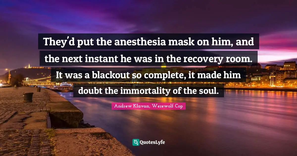 They'd put the anesthesia mask on him, and the next instant he was in the recovery room. It was a blackout so complete, it made him doubt the immortality of the soul.