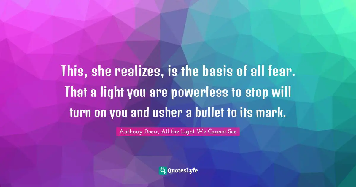 Anthony Doerr, All The Light We Cannot See Quotes: "This, she realizes, is the basis of all fear. That a light you are powerless to stop will turn on you and usher a bullet to its mark."