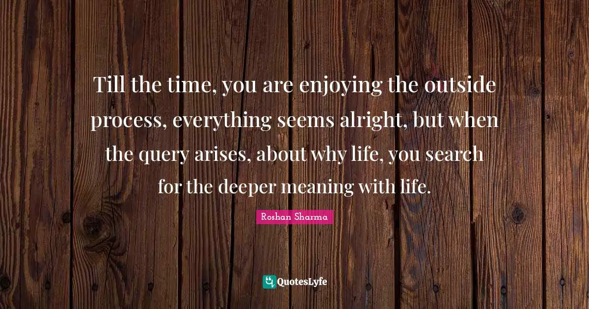Ultimate Truth Quotes: "Till the time, you are enjoying the outside process, everything seems alright, but when the query arises, about why life, you search for the deeper meaning with life."