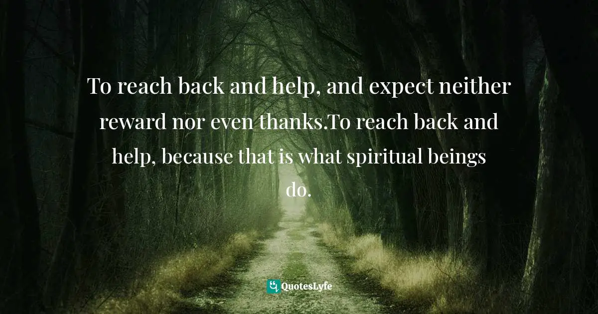 To reach back and help, and expect neither reward nor even thanks.To reach back and help, because that is what spiritual beings do.