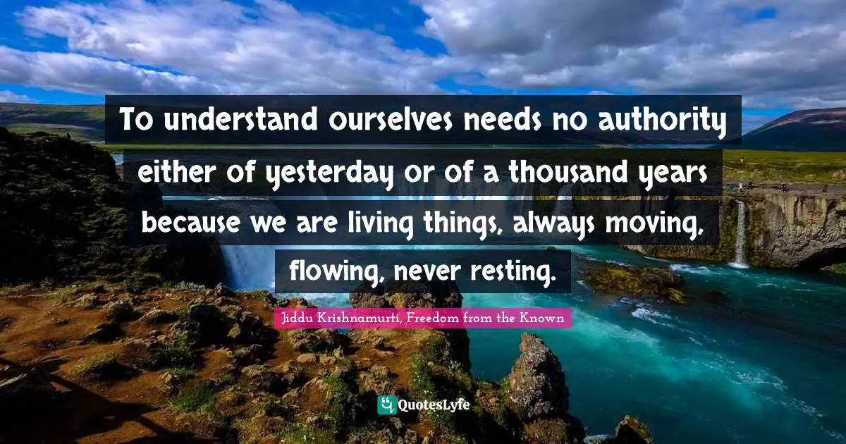 To understand ourselves needs no authority either of yesterday or of a thousand years because we are living things, always moving, flowing, never resting.