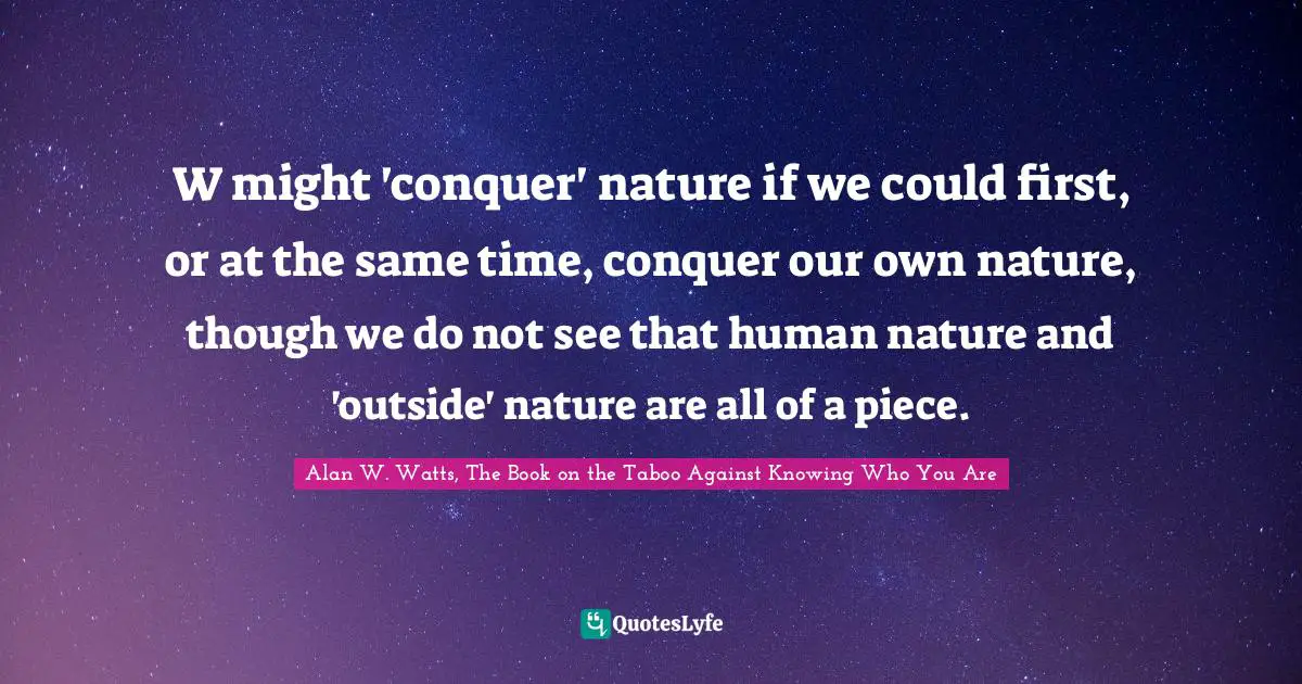 Alan W. Watts Quotes: "W might 'conquer' nature if we could first, or at the same time, conquer our own nature, though we do not see that human nature and 'outside' nature are all of a piece."
