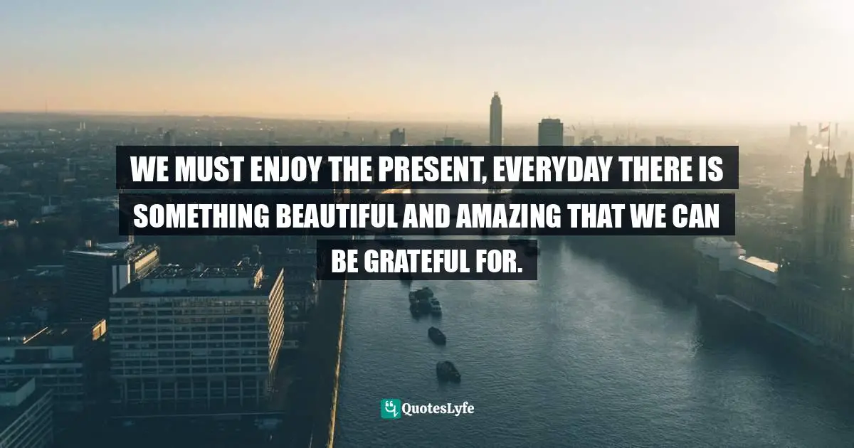 WE MUST ENJOY THE PRESENT, EVERYDAY THERE IS SOMETHING BEAUTIFUL AND AMAZING THAT WE CAN BE GRATEFUL FOR.