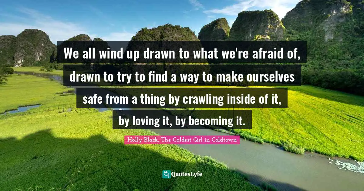 We all wind up drawn to what we're afraid of, drawn to try to find a way to make ourselves safe from a thing by crawling inside of it, by loving it, by becoming it.