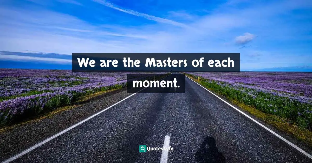 We are the Masters of each moment.