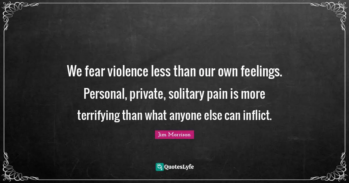 We fear violence less than our own feelings. Personal, private, solitary pain is more terrifying than what anyone else can inflict.