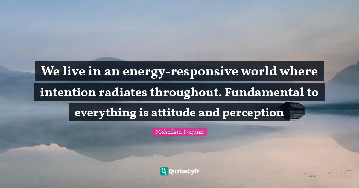 We live in an energy-responsive world where intention radiates throughout. Fundamental to everything is attitude and perception