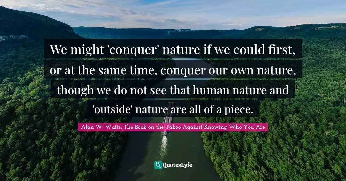 Alan W. Watts Quotes: "We might 'conquer' nature if we could first, or at the same time, conquer our own nature, though we do not see that human nature and 'outside' nature are all of a piece."