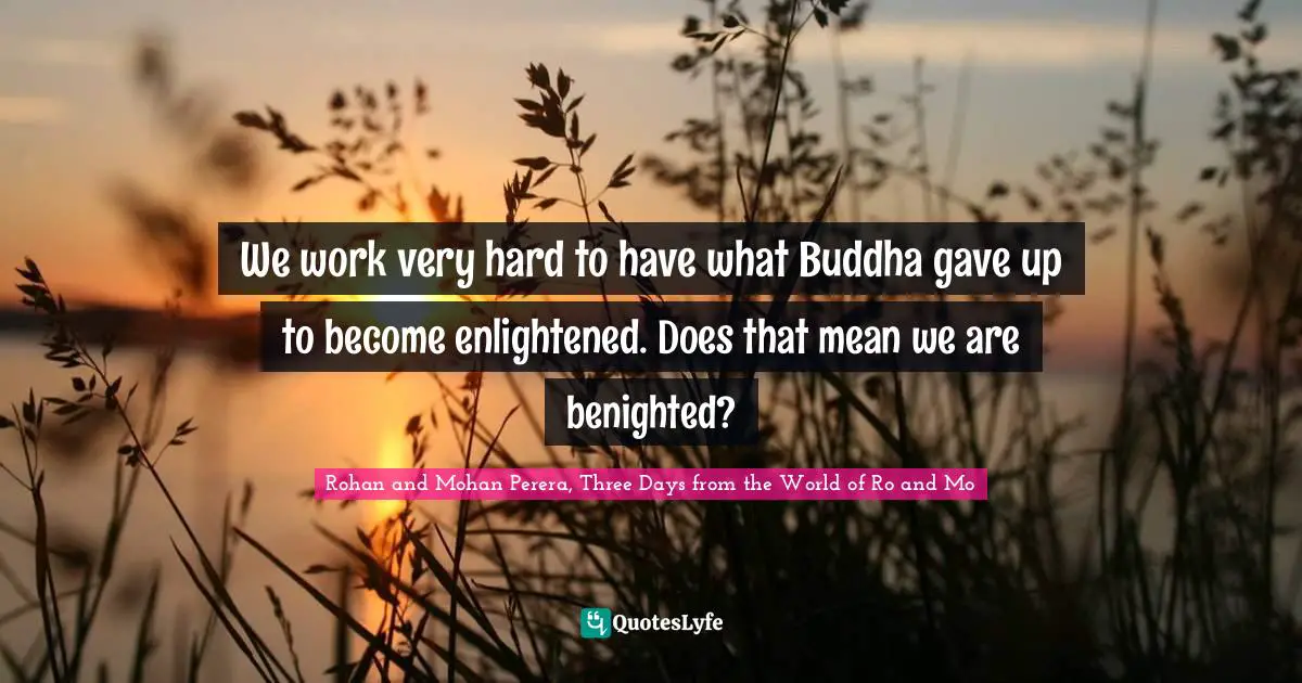 We work very hard to have what Buddha gave up to become enlightened. Does that mean we are benighted?