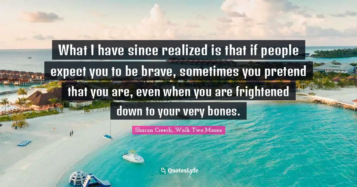 What I have since realized is that if people expect you to be brave, sometimes you pretend that you are, even when you are frightened down to your very bones.
