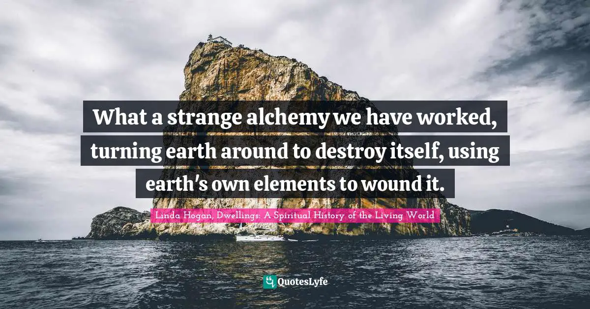 Native American Wisdom Quotes: "What a strange alchemy we have worked, turning earth around to destroy itself, using earth's own elements to wound it."