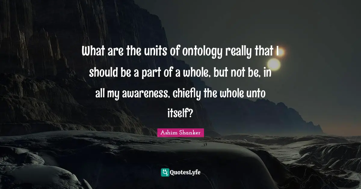 What are the units of ontology really that I should be a part of a whole, but not be, in all my awareness, chiefly the whole unto itself?