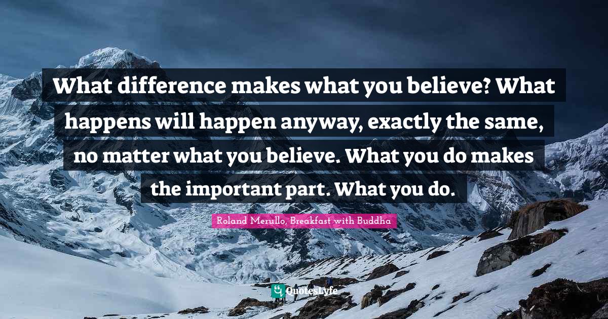 What difference makes what you believe? What happens will happen anyway, exactly the same, no matter what you believe. What you do makes the important part. What you do.