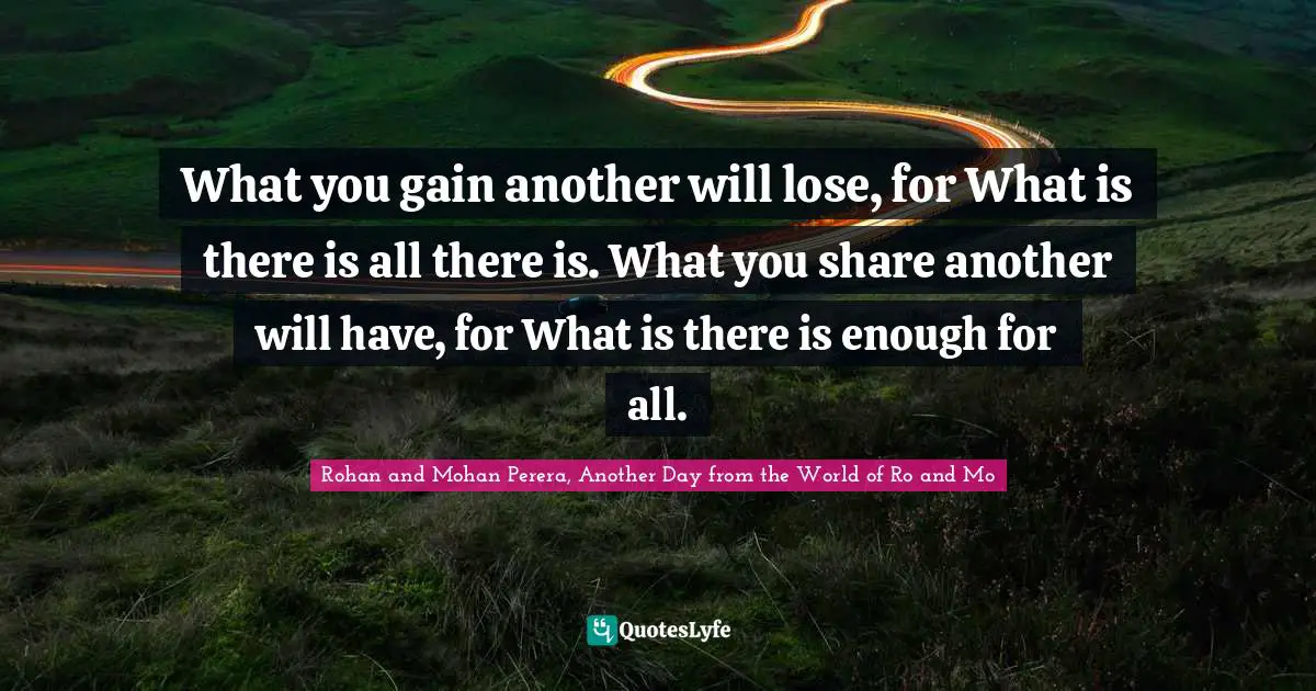 What you gain another will lose, for What is there is all there is. What you share another will have, for What is there is enough for all.
