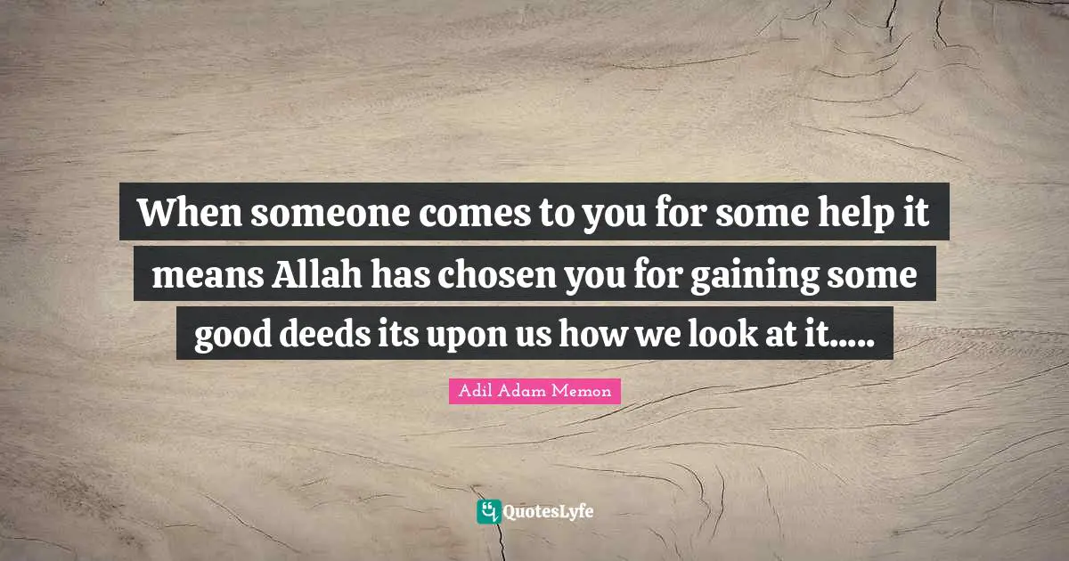 When someone comes to you for some help it means Allah has chosen you for gaining some good deeds its upon us how we look at it.....