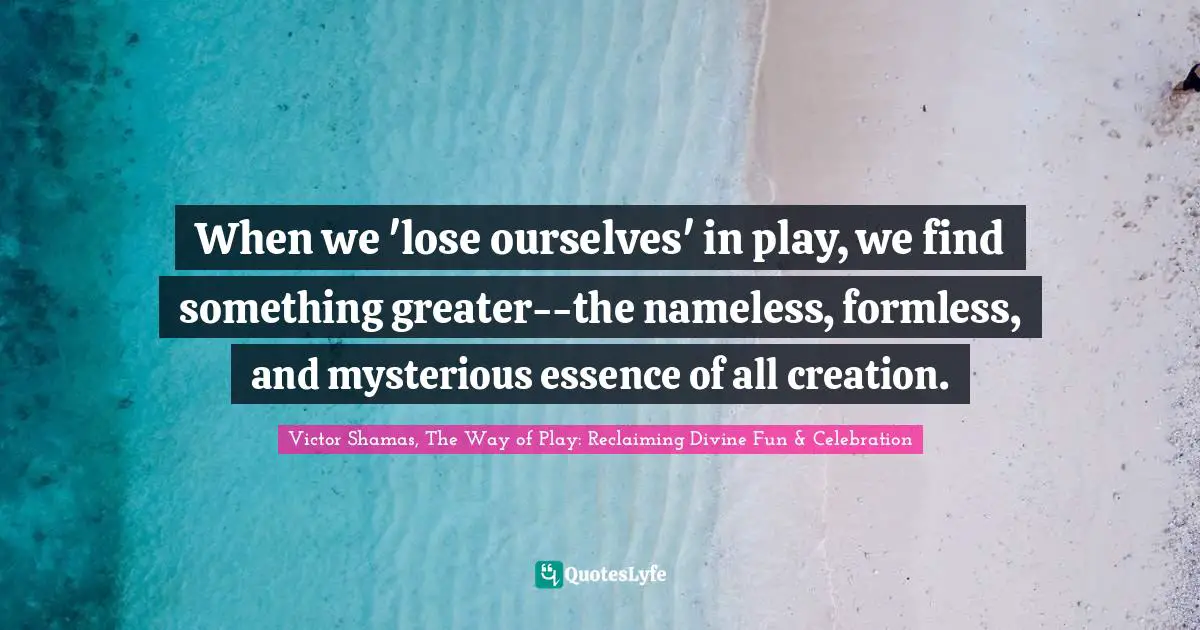 Victor Shamas Quotes: "When we 'lose ourselves' in play, we find something greater--the nameless, formless, and mysterious essence of all creation."
