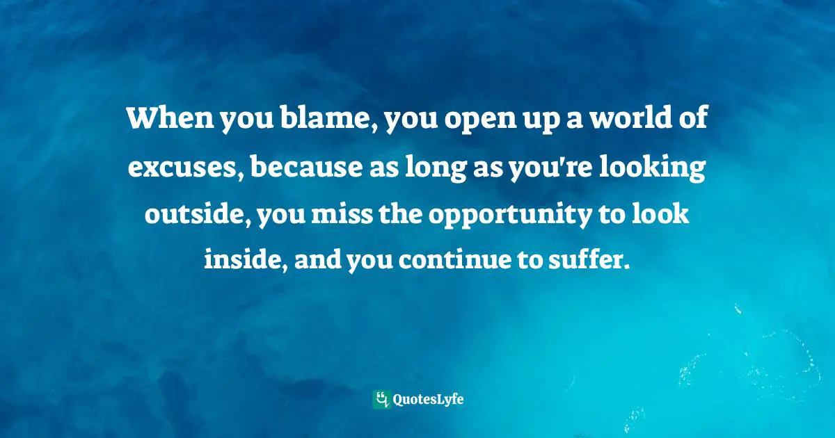 When you blame, you open up a world of excuses, because as long as you're looking outside, you miss the opportunity to look inside, and you continue to suffer.