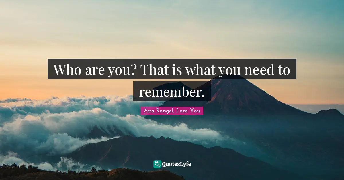 Who are you? That is what you need to remember.