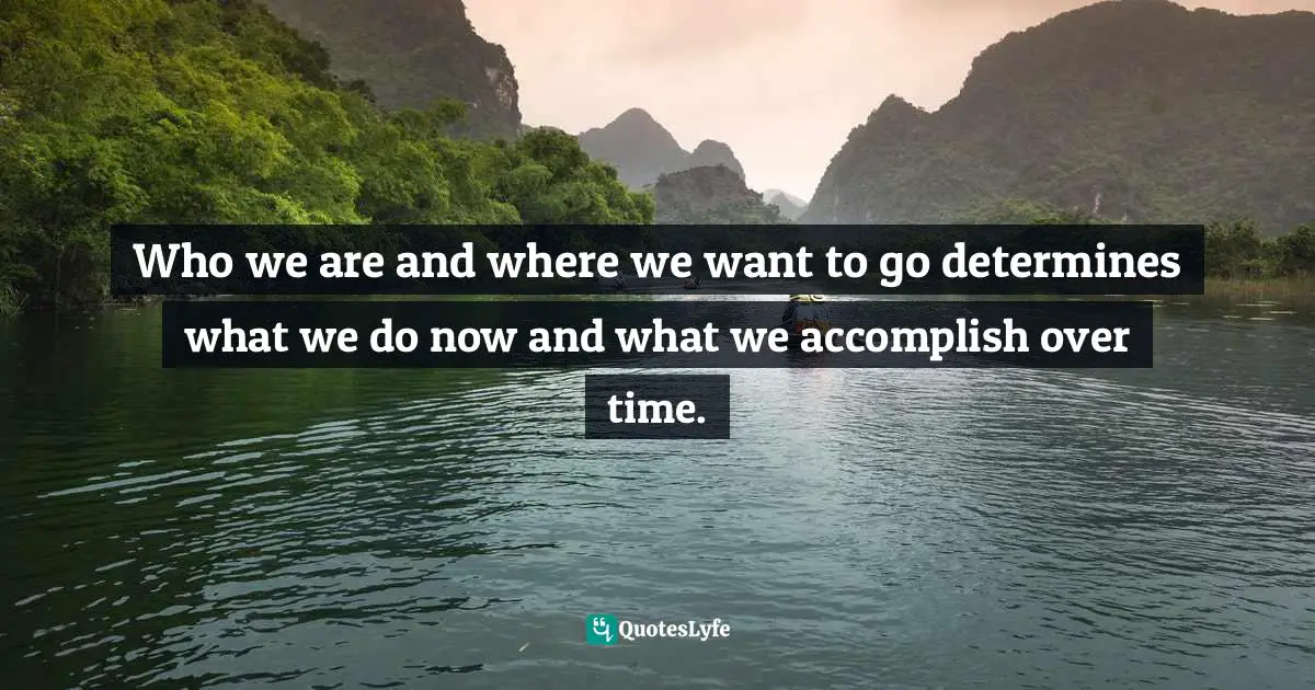 Who we are and where we want to go determines what we do now and what we accomplish over time.