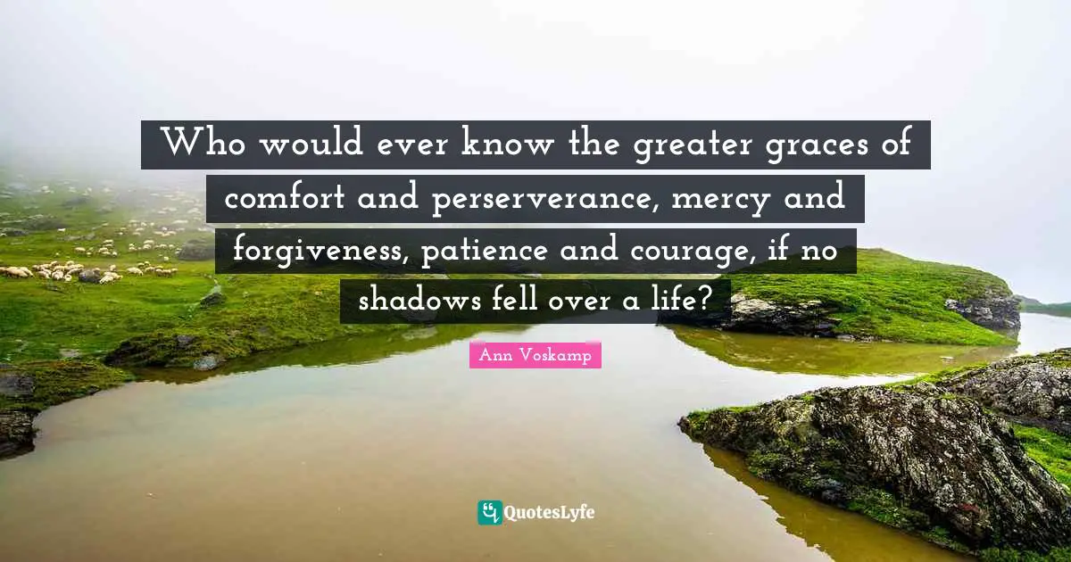 Who would ever know the greater graces of comfort and perserverance, mercy and forgiveness, patience and courage, if no shadows fell over a life?