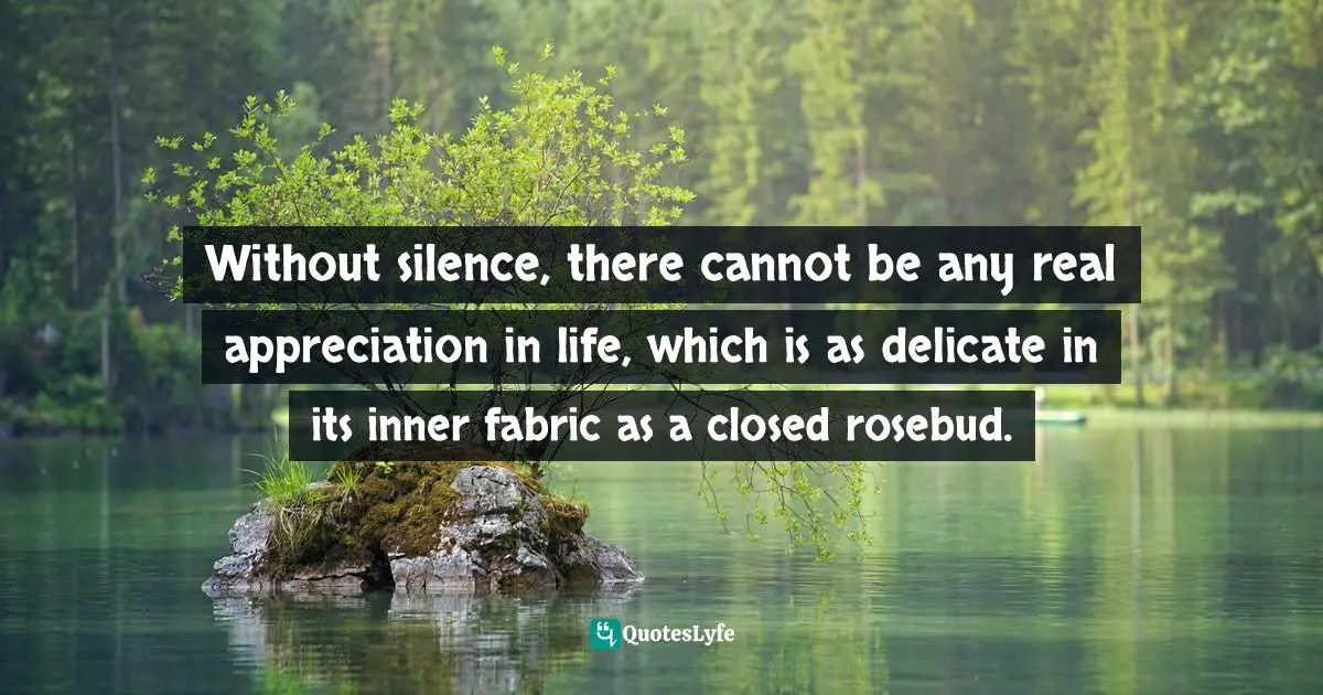 Without silence, there cannot be any real appreciation in life, which is as delicate in its inner fabric as a closed rosebud.