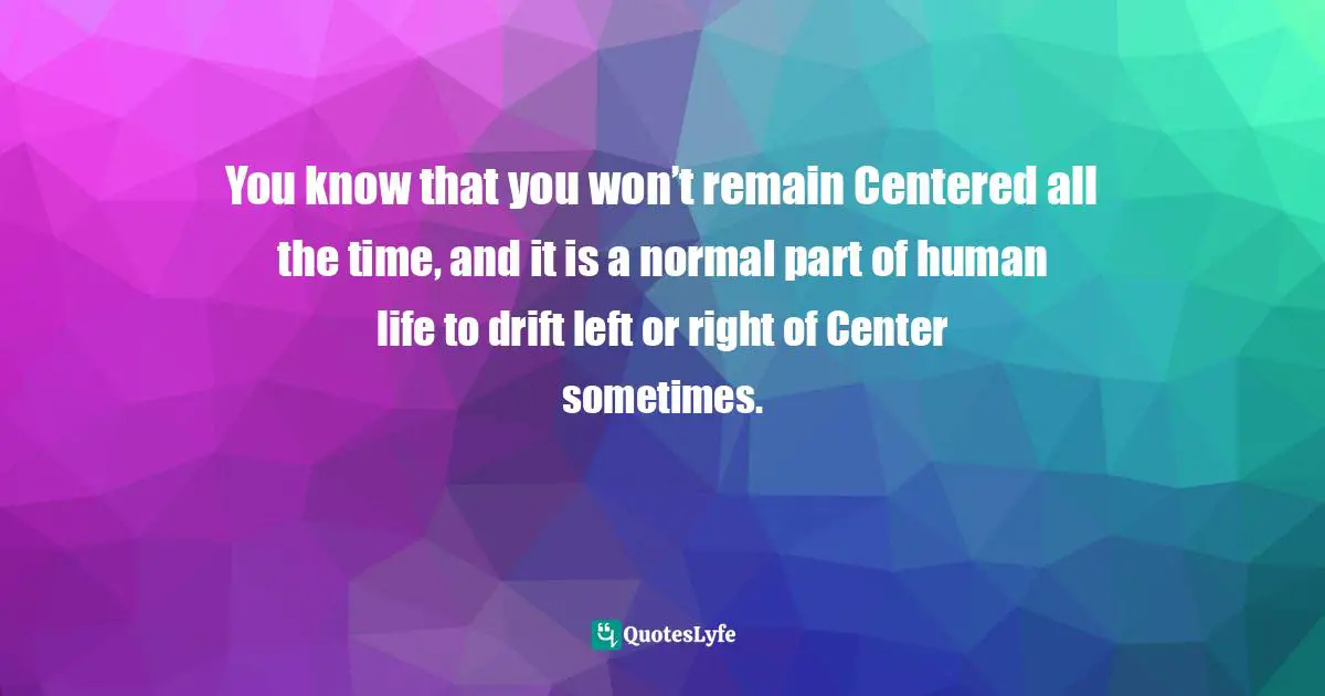 You know that you won’t remain Centered all the time, and it is a normal part of human life to drift left or right of Center sometimes.