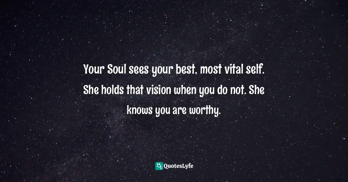 Spiritual Wisdom Quotes: "Your Soul sees your best, most vital self. She holds that vision when you do not. She knows you are worthy."