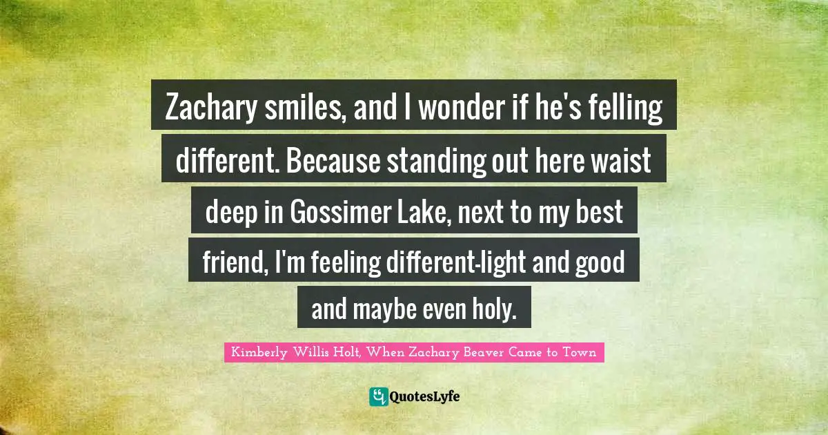 Zachary smiles, and I wonder if he's felling different. Because standing out here waist deep in Gossimer Lake, next to my best friend, I'm feeling different-light and good and maybe even holy.