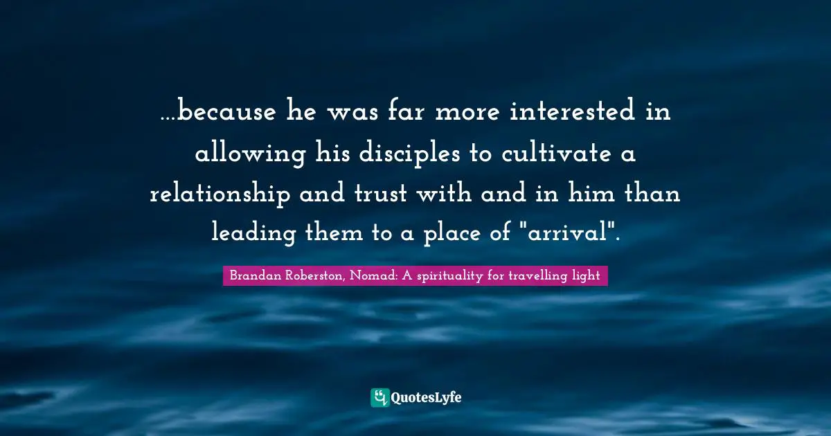 …because he was far more interested in allowing his disciples to cultivate a relationship and trust with and in him than leading them to a place of "arrival".
