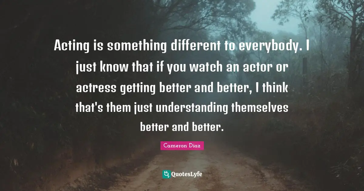 Acting is something different to everybody. I just know that if you watch an actor or actress getting better and better, I think that's them just understanding themselves better and better.