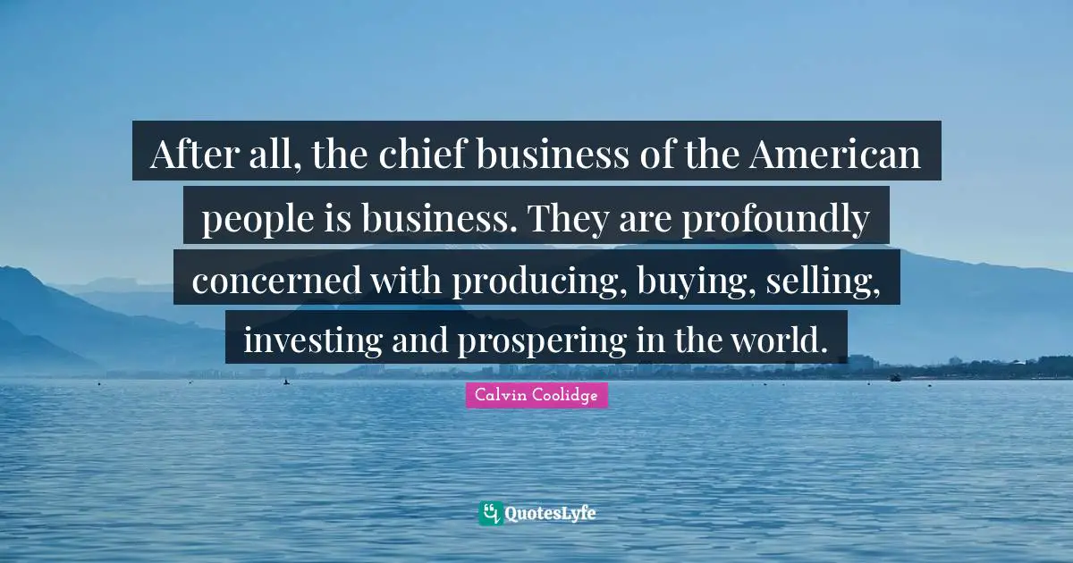 After all, the chief business of the American people is business. They are profoundly concerned with producing, buying, selling, investing and prospering in the world.
