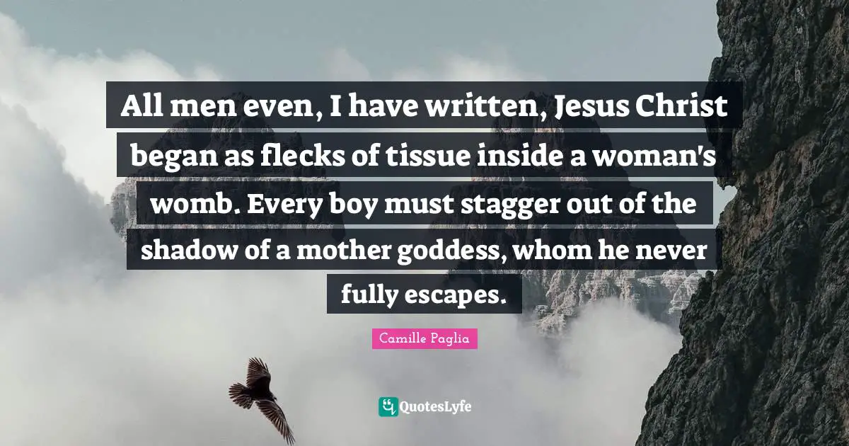 All men even, I have written, Jesus Christ began as flecks of tissue inside a woman's womb. Every boy must stagger out of the shadow of a mother goddess, whom he never fully escapes.