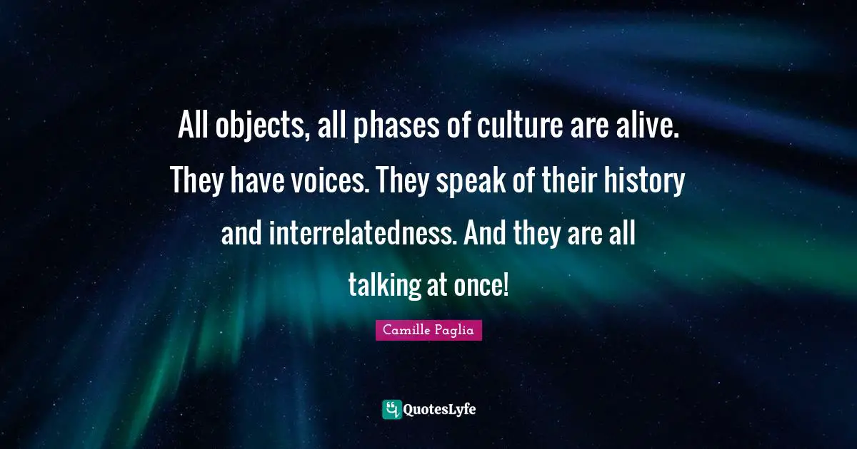 All objects, all phases of culture are alive. They have voices. They speak of their history and interrelatedness. And they are all talking at once!