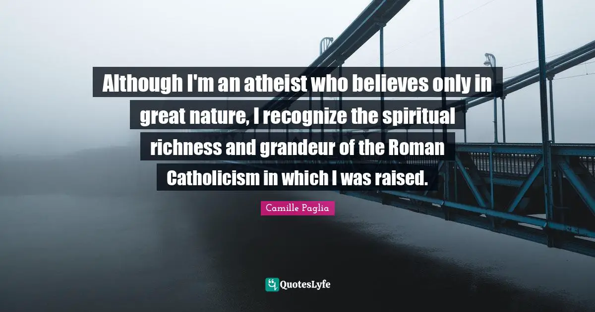 Although I'm an atheist who believes only in great nature, I recognize the spiritual richness and grandeur of the Roman Catholicism in which I was raised.