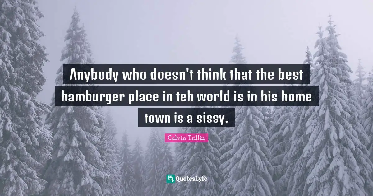 Anybody who doesn't think that the best hamburger place in teh world is in his home town is a sissy.