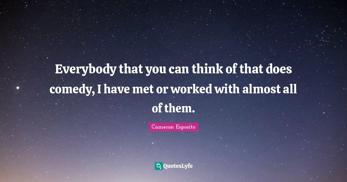 Everybody that you can think of that does comedy, I have met or worked with almost all of them.